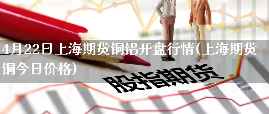 4月22日上海期货铜铝开盘行情(上海期货铜今日价格)_https://www.jinshufanghu.com_纳指期货_第1张