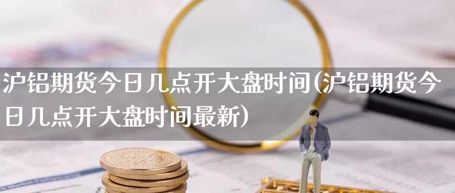 沪铝期货今日几点开大盘时间(沪铝期货今日几点开大盘时间最新)_https://www.jinshufanghu.com_内盘期货_第1张