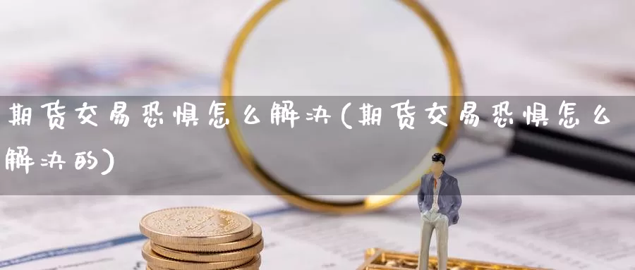 期货交易恐惧怎么解决(期货交易恐惧怎么解决的)_https://www.jinshufanghu.com_内盘期货_第1张