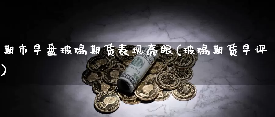 期市早盘玻璃期货表现亮眼(玻璃期货早评)_https://www.jinshufanghu.com_内盘期货_第1张
