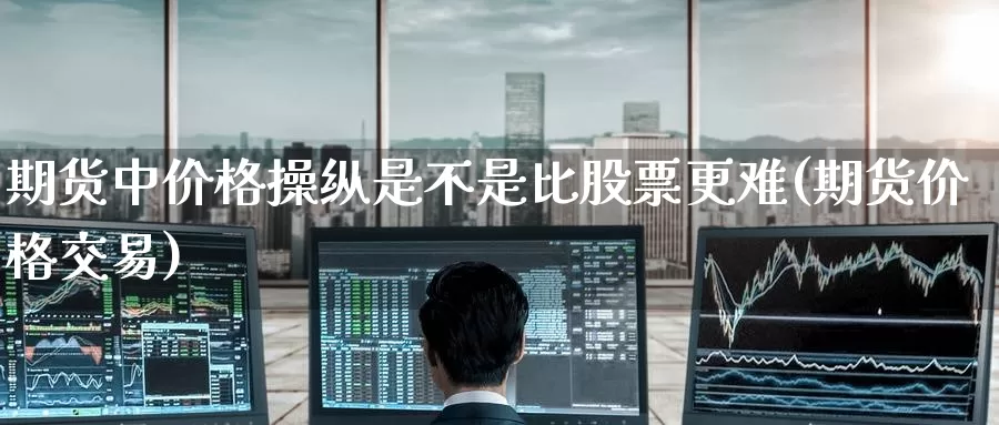 期货中价格操纵是不是比股票更难(期货价格交易)_https://www.jinshufanghu.com_内盘期货_第1张