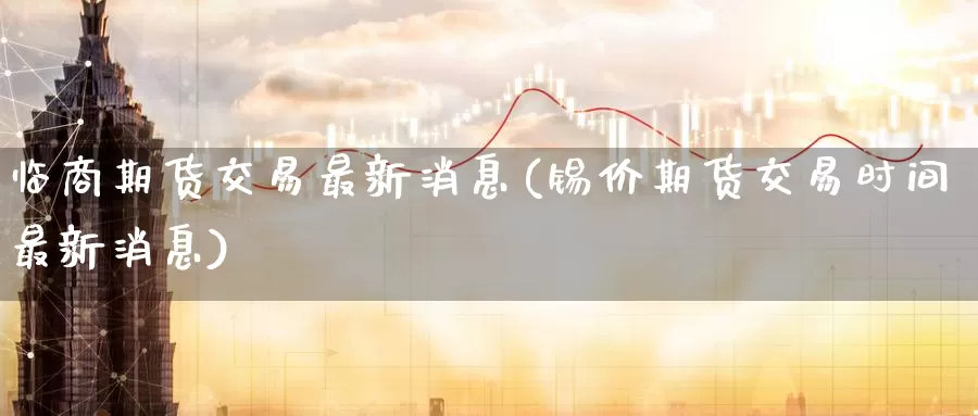 临商期货交易最新消息(锡价期货交易时间最新消息)_https://www.jinshufanghu.com_内盘期货_第1张