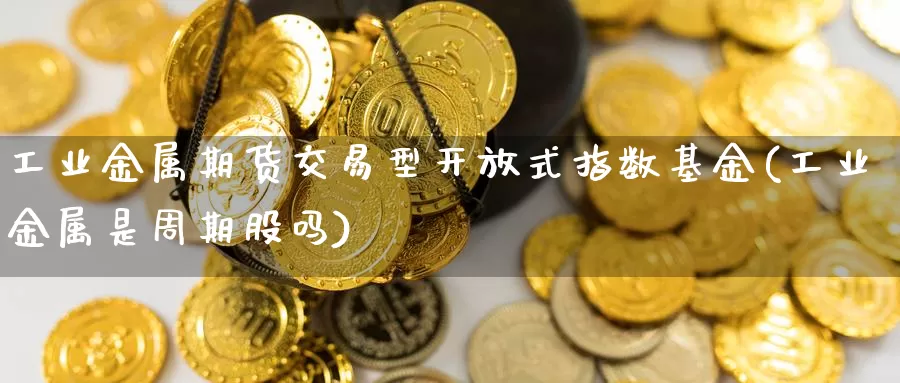 工业金属期货交易型开放式指数基金(工业金属是周期股吗)_https://www.jinshufanghu.com_期货直播_第1张