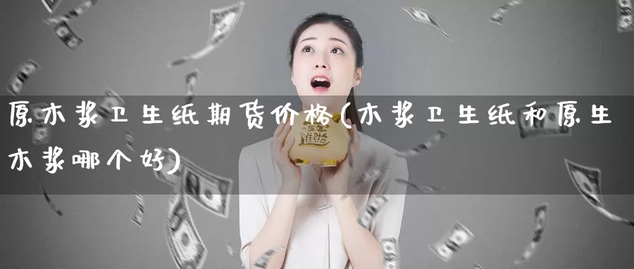 原木浆卫生纸期货价格(木浆卫生纸和原生木浆哪个好)_https://www.jinshufanghu.com_纳指期货_第1张