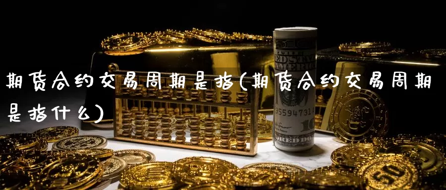 期货合约交易周期是指(期货合约交易周期是指什么)_https://www.jinshufanghu.com_内盘期货_第1张