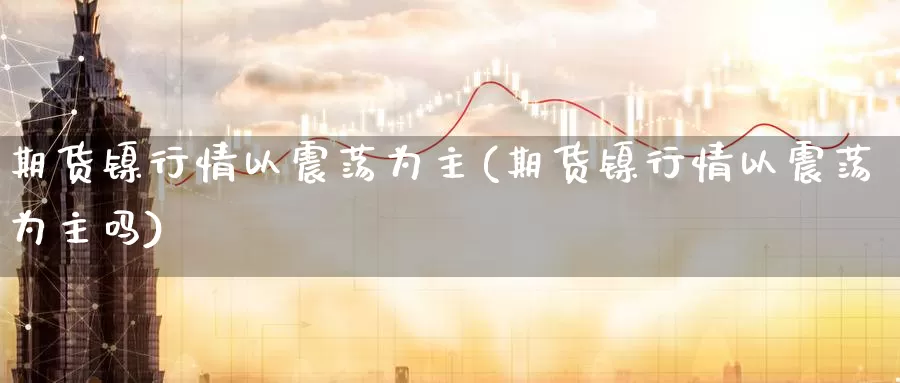 期货镍行情以震荡为主(期货镍行情以震荡为主吗)_https://www.jinshufanghu.com_期货直播_第1张