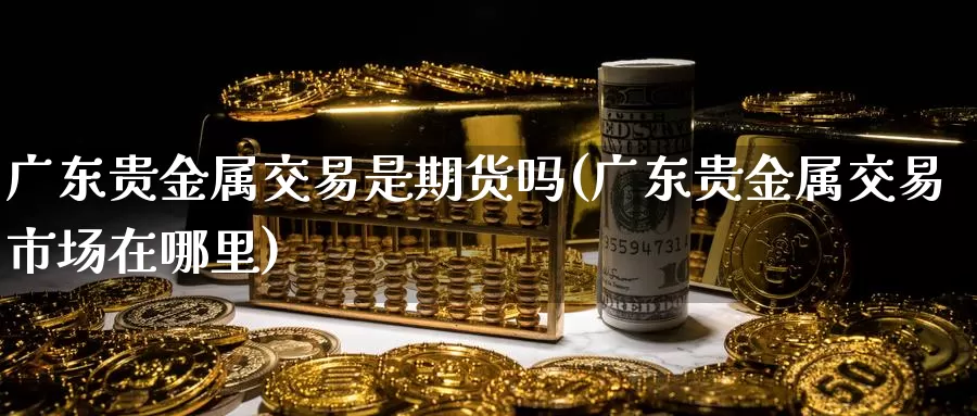 广东贵金属交易是期货吗(广东贵金属交易市场在哪里)_https://www.jinshufanghu.com_纳指期货_第1张