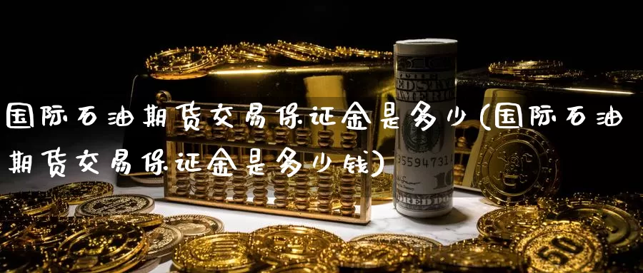 国际石油期货交易保证金是多少(国际石油期货交易保证金是多少钱)_https://www.jinshufanghu.com_黄金期货_第1张