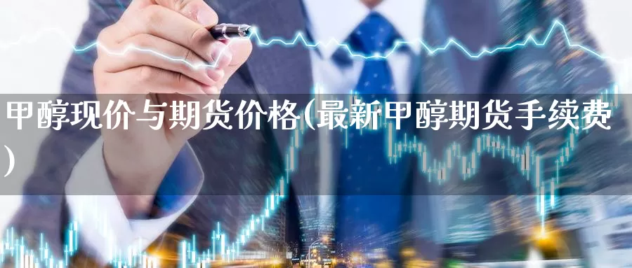 甲醇现价与期货价格(最新甲醇期货手续费)_https://www.jinshufanghu.com_纳指期货_第1张
