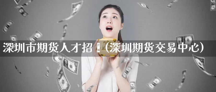 深圳市期货人才招骋(深圳期货交易中心)_https://www.jinshufanghu.com_期货直播_第1张