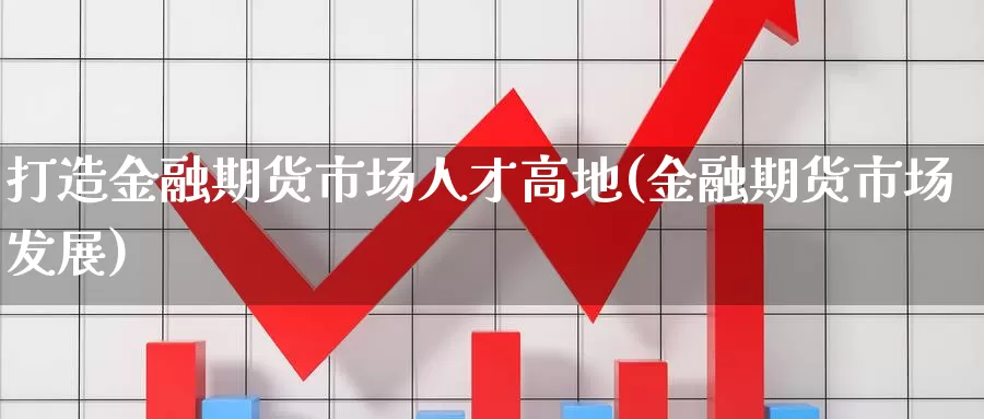 打造金融期货市场人才高地(金融期货市场发展)_https://www.jinshufanghu.com_内盘期货_第1张