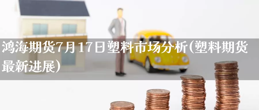 鸿海期货7月17日塑料市场分析(塑料期货最新进展)_https://www.jinshufanghu.com_纳指期货_第1张
