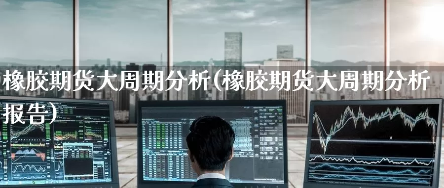 橡胶期货大周期分析(橡胶期货大周期分析报告)_https://www.jinshufanghu.com_内盘期货_第1张
