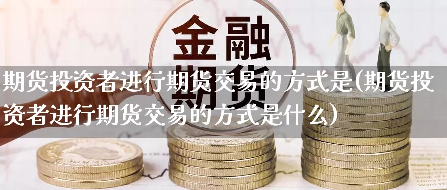 期货投资者进行期货交易的方式是(期货投资者进行期货交易的方式是什么)_https://www.jinshufanghu.com_期货直播_第1张