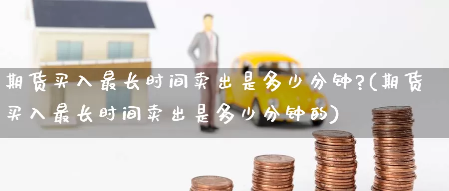 期货买入最长时间卖出是多少分钟?(期货买入最长时间卖出是多少分钟的)_https://www.jinshufanghu.com_内盘期货_第1张