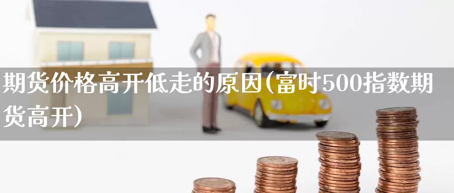 期货价格高开低走的原因(富时500指数期货高开)_纳指期货_第1张_内盘期货直播室 期货价格高开低走的原因(富时500指数期货高开)_https://www.jinshufanghu.com_纳指期货_第1张