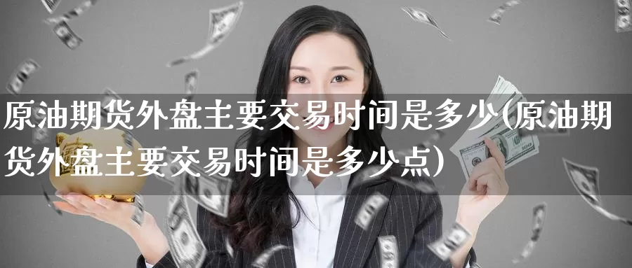 原油期货外盘主要交易时间是多少(原油期货外盘主要交易时间是多少点)_https://www.jinshufanghu.com_内盘期货_第1张