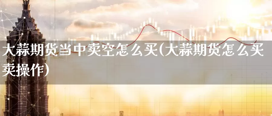 大蒜期货当中卖空怎么买(大蒜期货怎么买卖操作)_https://www.jinshufanghu.com_内盘期货_第1张