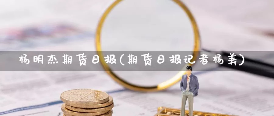 杨明杰期货日报(期货日报记者杨美)_https://www.jinshufanghu.com_纳指期货_第1张