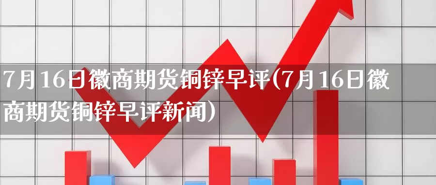 7月16日徽商期货铜锌早评(7月16日徽商期货铜锌早评新闻)_https://www.jinshufanghu.com_纳指期货_第1张