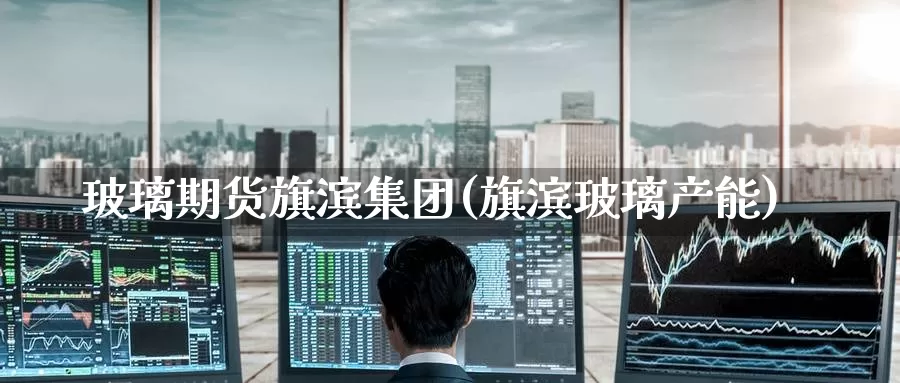 玻璃期货旗滨集团(旗滨玻璃产能)_https://www.jinshufanghu.com_内盘期货_第1张