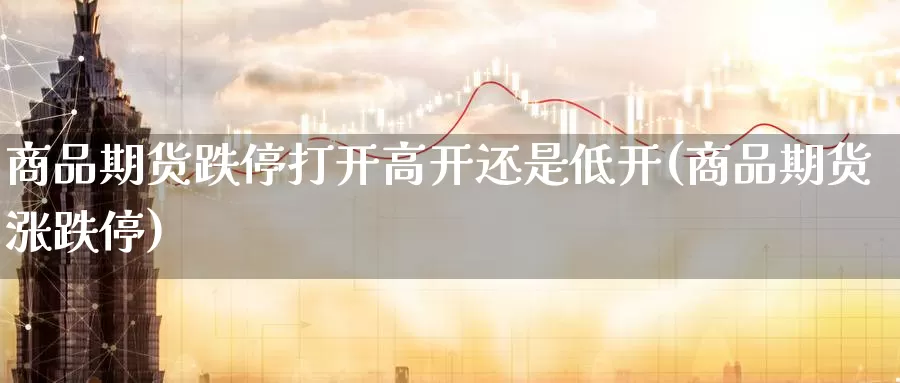 商品期货跌停打开高开还是低开(商品期货涨跌停)_https://www.jinshufanghu.com_黄金期货_第1张