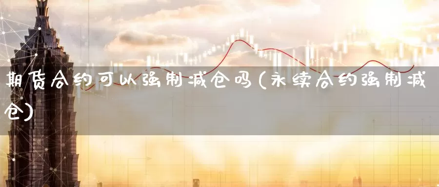 期货合约可以强制减仓吗(永续合约强制减仓)_https://www.jinshufanghu.com_内盘期货_第1张