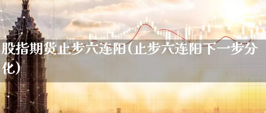 股指期货止步六连阳(止步六连阳下一步分化)_https://www.jinshufanghu.com_期货直播_第1张