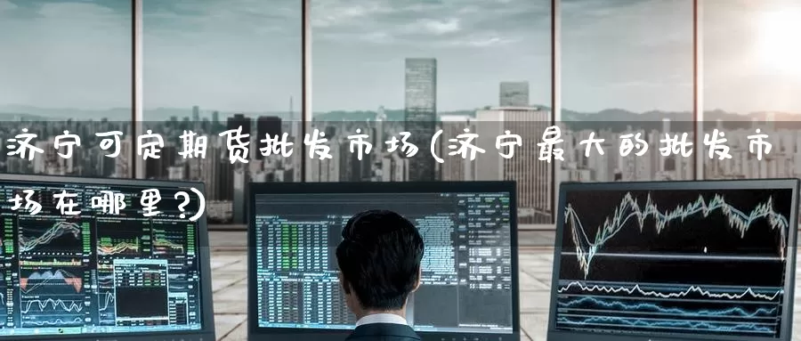 济宁可定期货批发市场(济宁最大的批发市场在哪里?)_https://www.jinshufanghu.com_期货直播_第1张