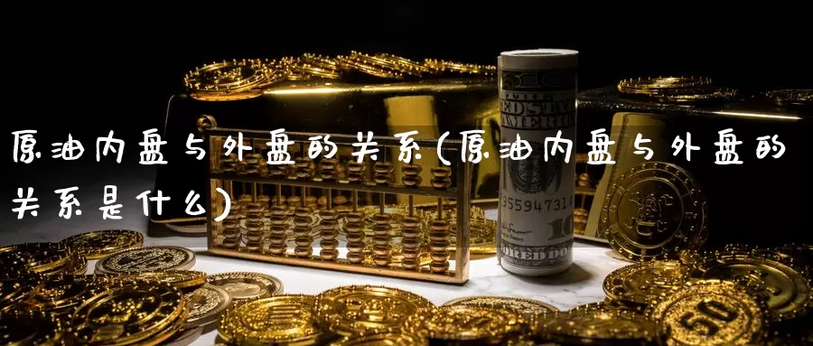原油内盘与外盘的关系(原油内盘与外盘的关系是什么)_纳指期货_第1张_内盘期货直播室 原油内盘与外盘的关系(原油内盘与外盘的关系是什么)_https://www.jinshufanghu.com_纳指期货_第1张