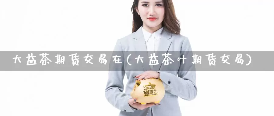 大益茶期货交易在(大益茶叶期货交易)_https://www.jinshufanghu.com_内盘期货_第1张