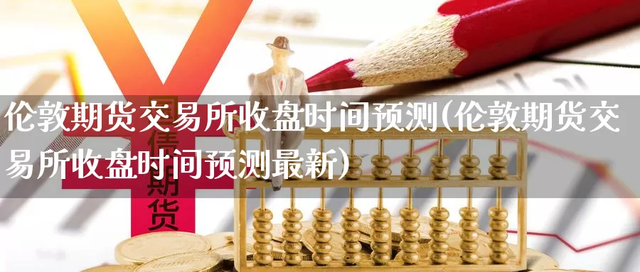伦敦期货交易所收盘时间预测(伦敦期货交易所收盘时间预测最新)_https://www.jinshufanghu.com_内盘期货_第1张