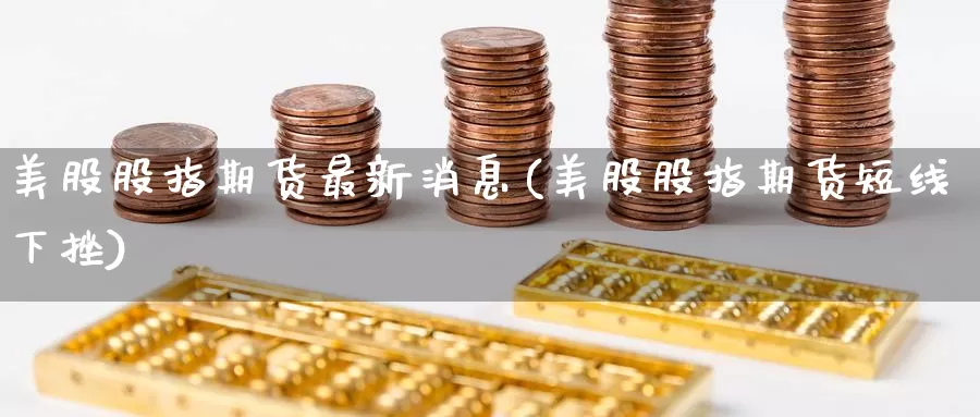 美股股指期货最新消息(美股股指期货短线下挫)_https://www.jinshufanghu.com_期货直播_第1张