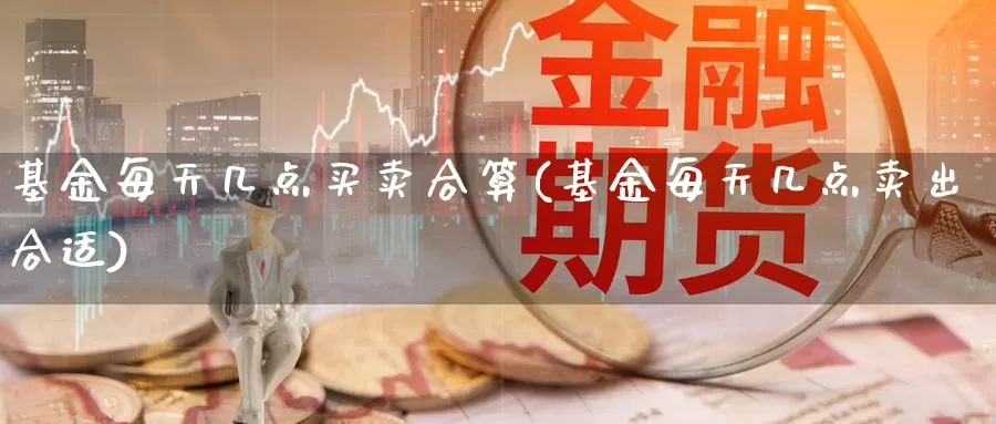 基金每天几点买卖合算(基金每天几点卖出合适)_https://www.jinshufanghu.com_黄金期货_第1张