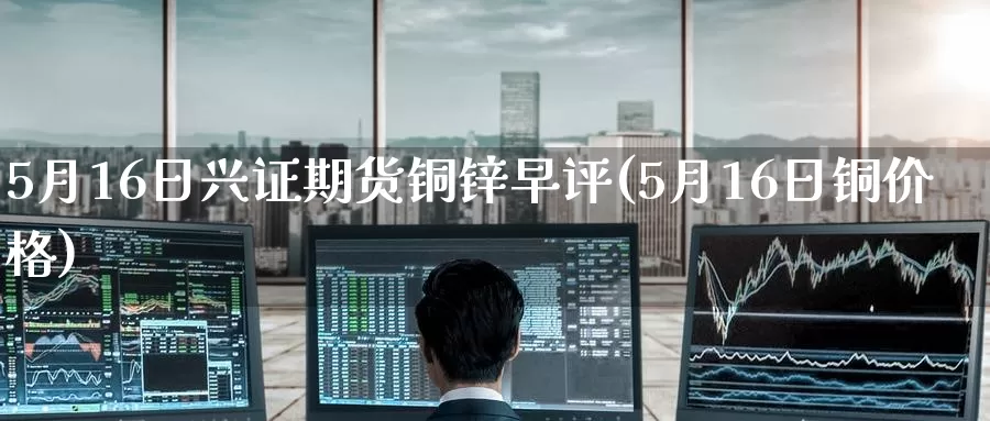 5月16日兴证期货铜锌早评(5月16日铜价格)_https://www.jinshufanghu.com_纳指期货_第1张