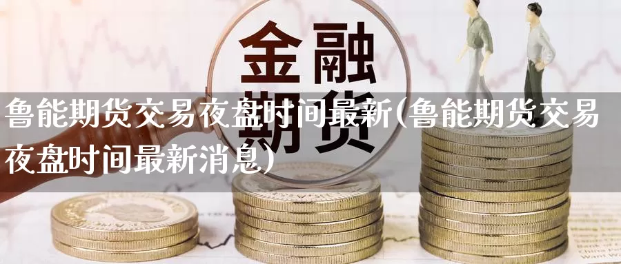 鲁能期货交易夜盘时间最新(鲁能期货交易夜盘时间最新消息)_https://www.jinshufanghu.com_黄金期货_第1张
